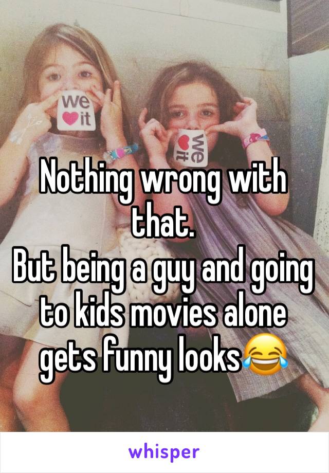 Nothing wrong with that.
But being a guy and going to kids movies alone gets funny looks😂