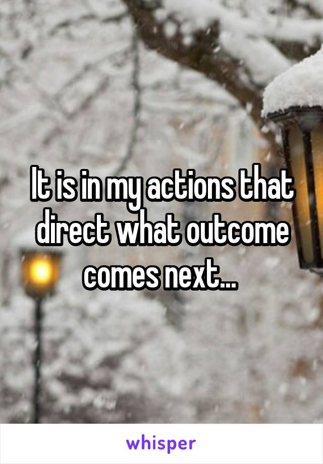 It is in my actions that direct what outcome comes next... 