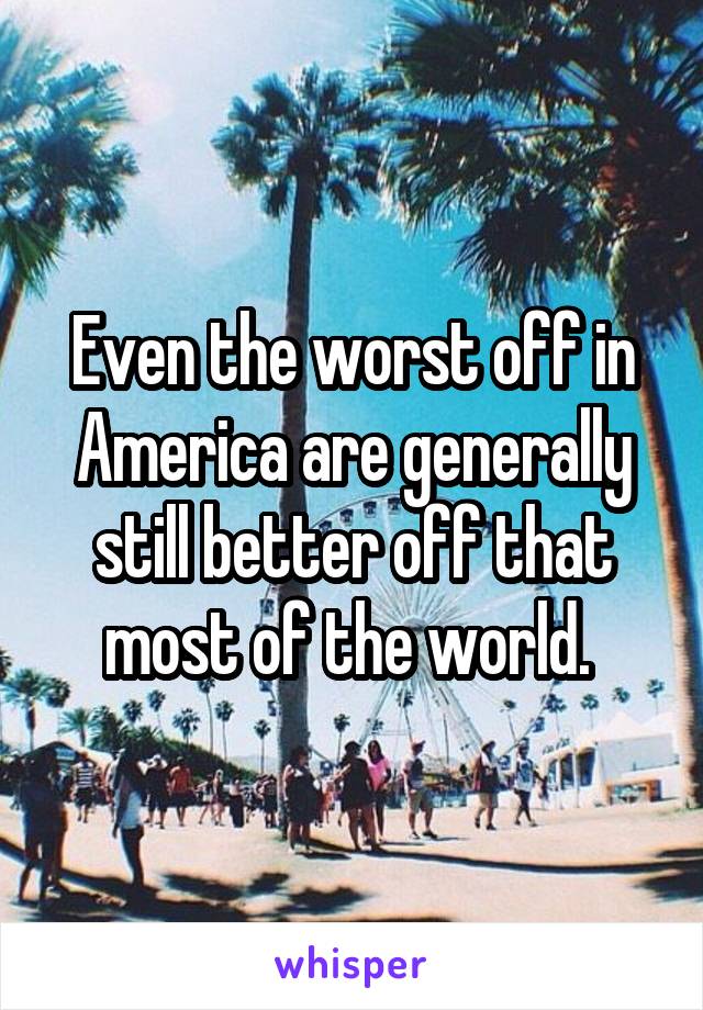 Even the worst off in America are generally still better off that most of the world. 