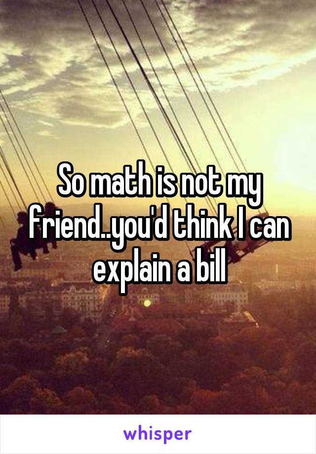 So math is not my friend..you'd think I can explain a bill