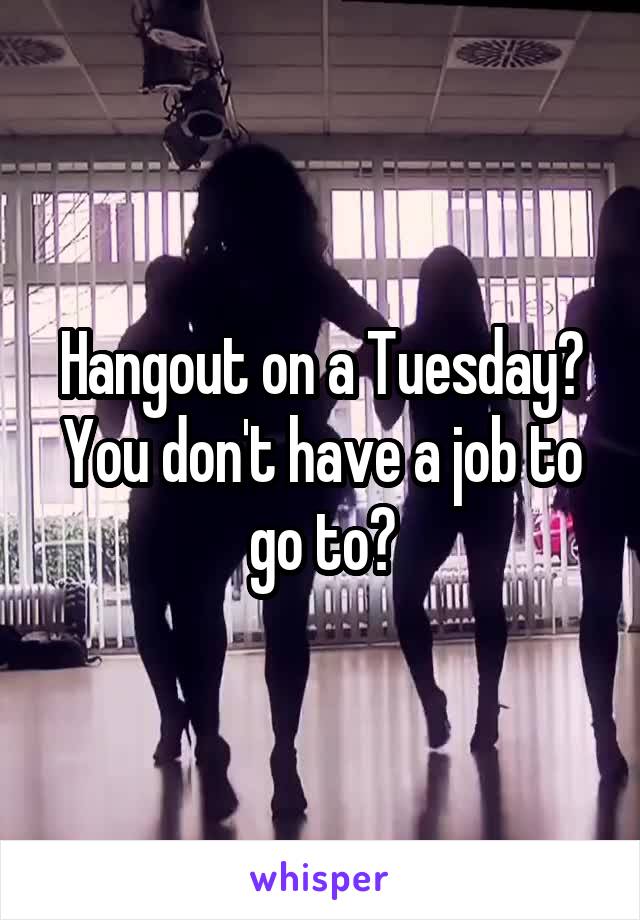 Hangout on a Tuesday? You don't have a job to go to?