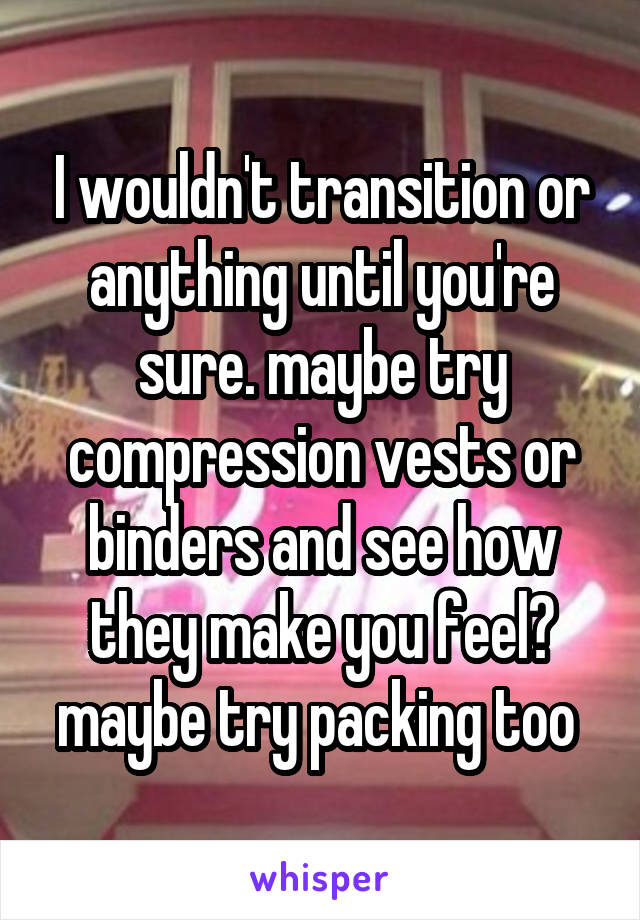 I wouldn't transition or anything until you're sure. maybe try compression vests or binders and see how they make you feel? maybe try packing too 