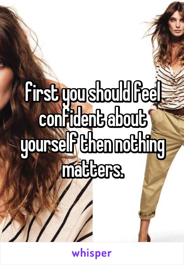 first you should feel confident about yourself then nothing matters.