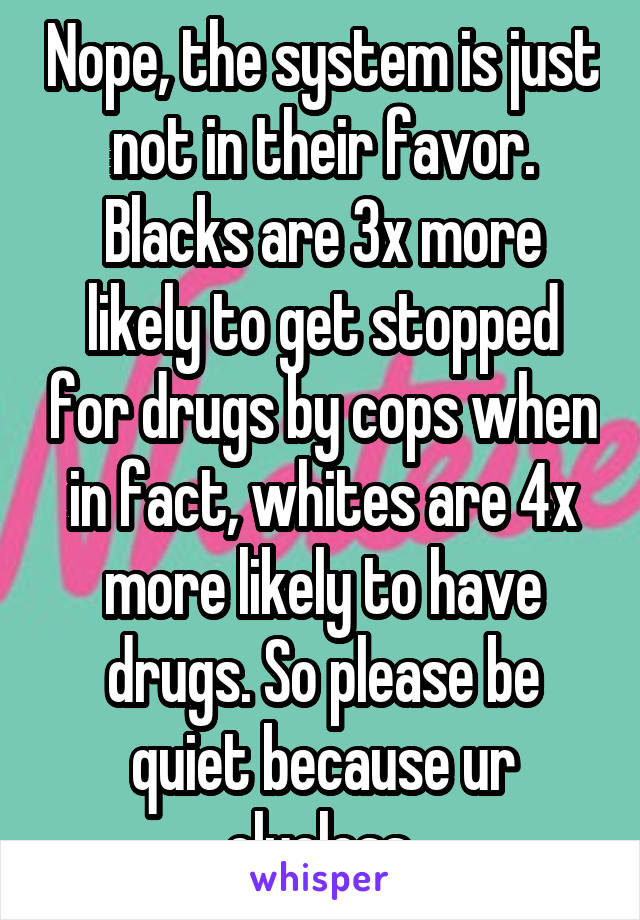 Nope, the system is just not in their favor. Blacks are 3x more likely to get stopped for drugs by cops when in fact, whites are 4x more likely to have drugs. So please be quiet because ur clueless 