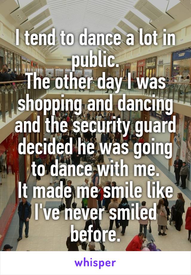 I tend to dance a lot in public.
The other day I was shopping and dancing and the security guard decided he was going to dance with me.
It made me smile like I've never smiled before.