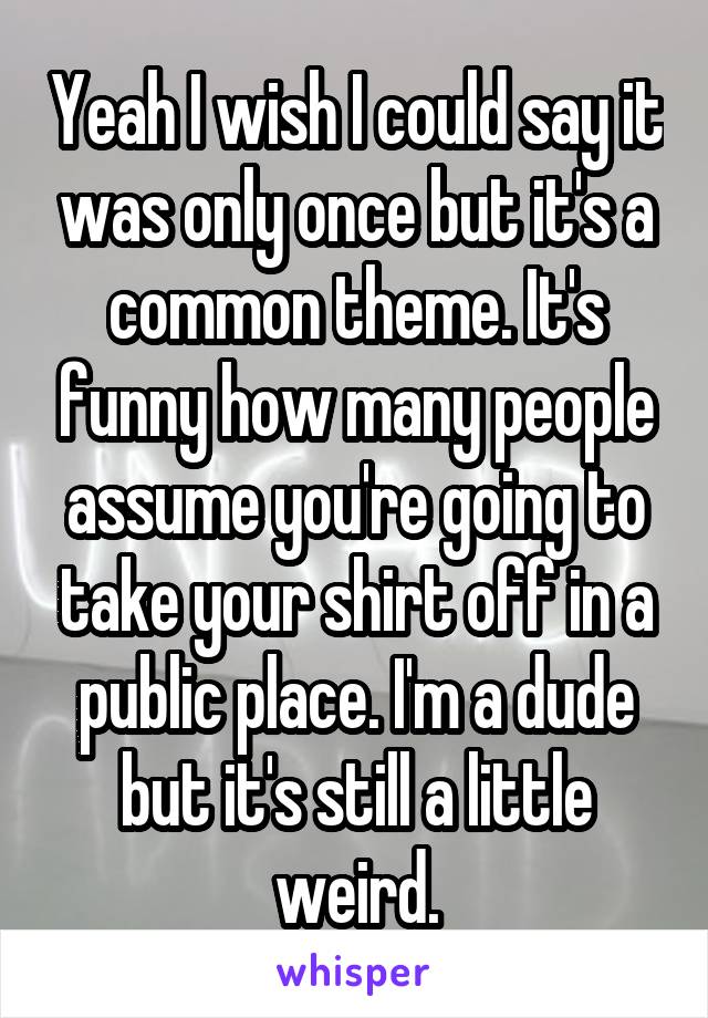 Yeah I wish I could say it was only once but it's a common theme. It's funny how many people assume you're going to take your shirt off in a public place. I'm a dude but it's still a little weird.