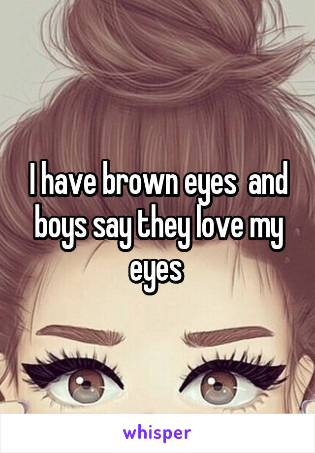 I have brown eyes  and boys say they love my eyes 