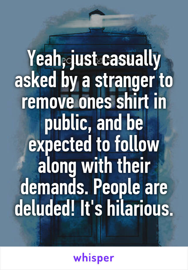 Yeah, just casually asked by a stranger to remove ones shirt in public, and be expected to follow along with their demands. People are deluded! It's hilarious.
