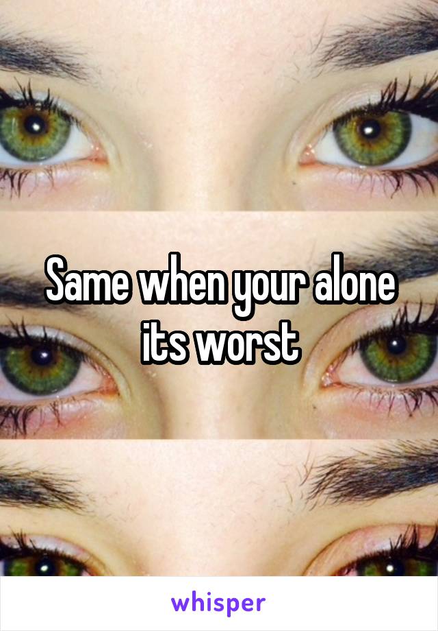 Same when your alone its worst