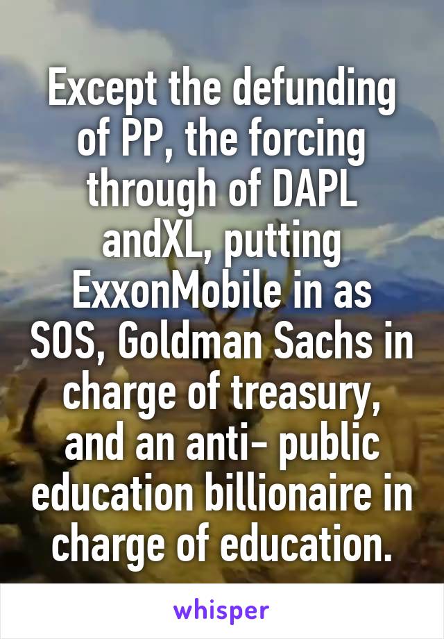 Except the defunding of PP, the forcing through of DAPL andXL, putting ExxonMobile in as SOS, Goldman Sachs in charge of treasury, and an anti- public education billionaire in charge of education.