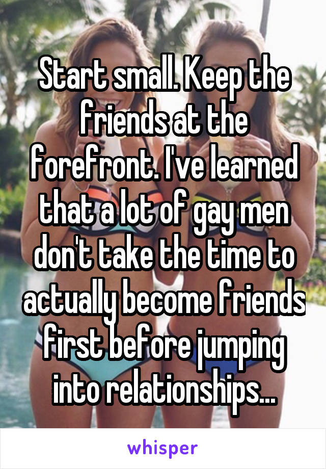 Start small. Keep the friends at the forefront. I've learned that a lot of gay men don't take the time to actually become friends first before jumping into relationships...