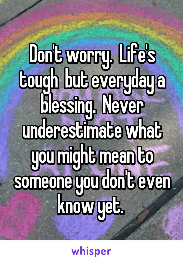 Don't worry.  Life's tough  but everyday a blessing.  Never underestimate what you might mean to someone you don't even know yet. 