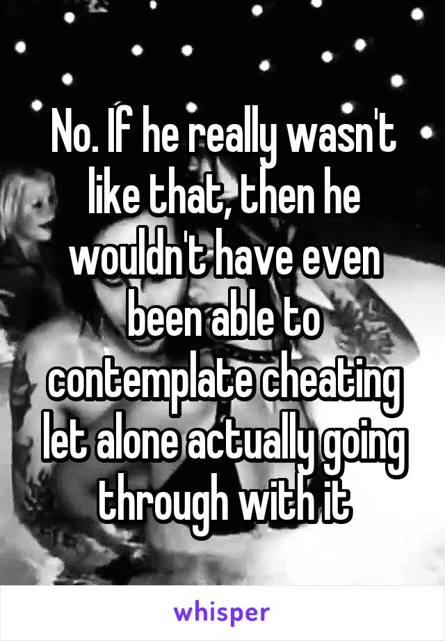No. If he really wasn't like that, then he wouldn't have even been able to contemplate cheating let alone actually going through with it