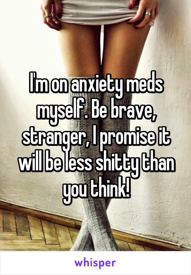I'm on anxiety meds myself. Be brave, stranger, I promise it will be less shitty than you think!