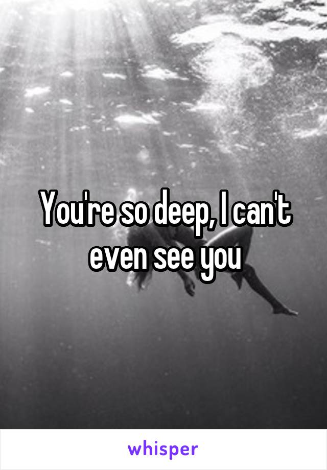 You're so deep, I can't even see you
