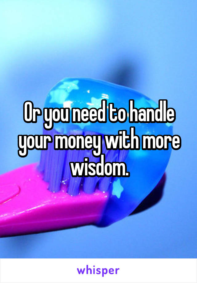 Or you need to handle your money with more wisdom.