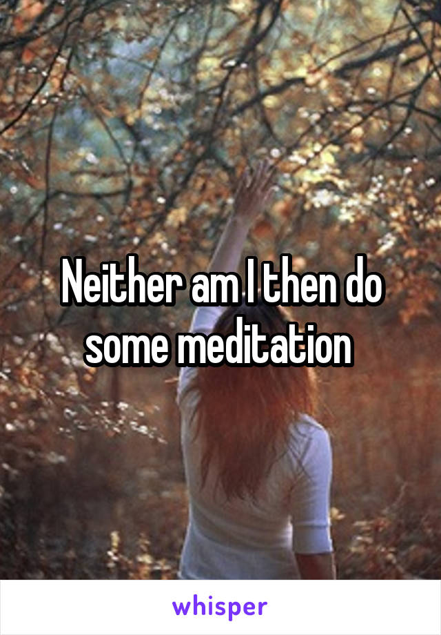 Neither am I then do some meditation 