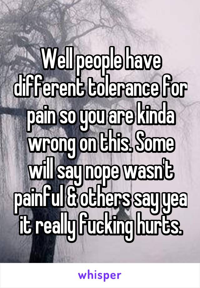 Well people have different tolerance for pain so you are kinda wrong on this. Some will say nope wasn't painful & others say yea it really fucking hurts.