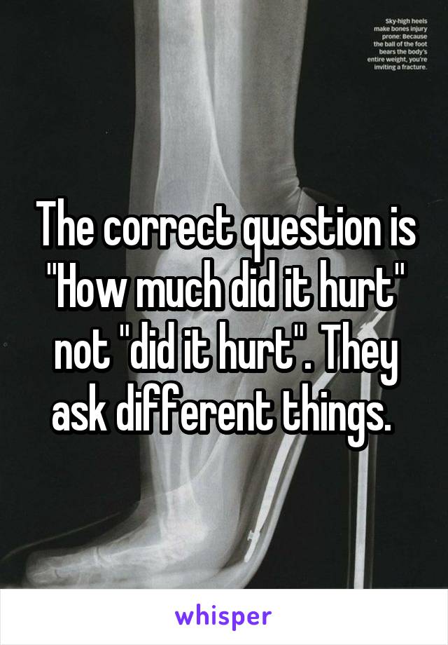The correct question is "How much did it hurt" not "did it hurt". They ask different things. 
