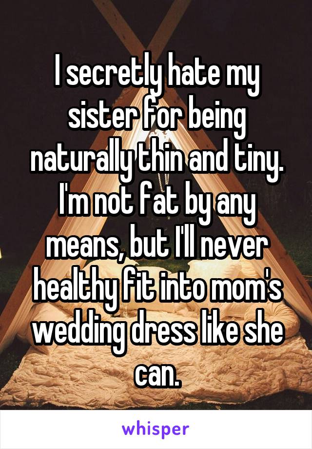 I secretly hate my sister for being naturally thin and tiny. I'm not fat by any means, but I'll never healthy fit into mom's wedding dress like she can.