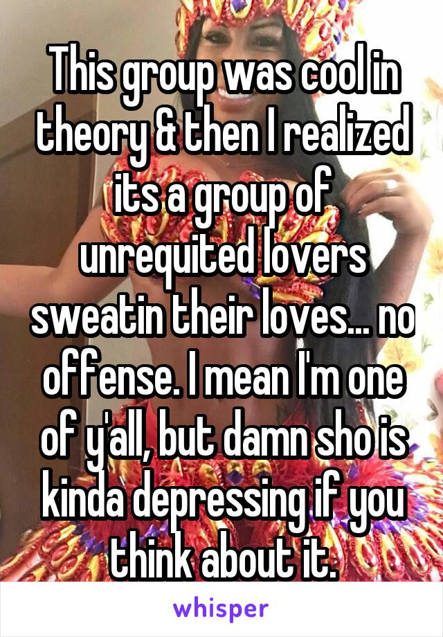 This group was cool in theory & then I realized its a group of unrequited lovers sweatin their loves... no offense. I mean I'm one of y'all, but damn sho is kinda depressing if you think about it.