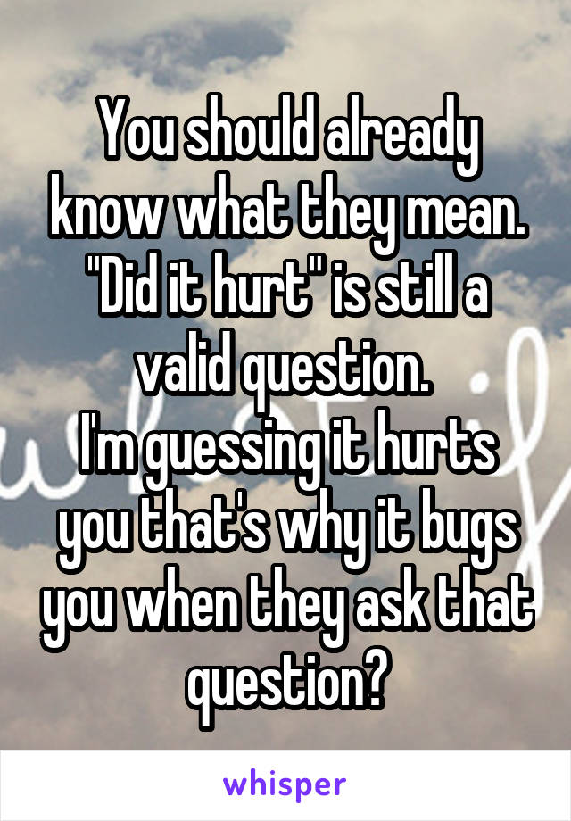 You should already know what they mean. "Did it hurt" is still a valid question. 
I'm guessing it hurts you that's why it bugs you when they ask that question?
