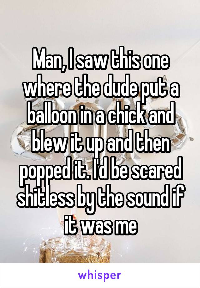 Man, I saw this one where the dude put a balloon in a chick and blew it up and then popped it. I'd be scared shitless by the sound if it was me