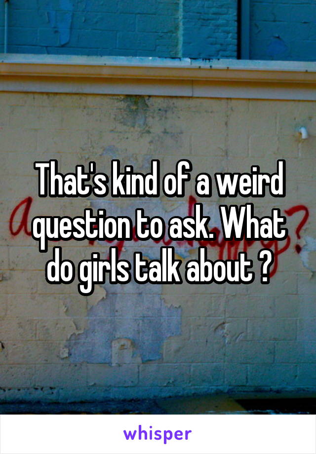 That's kind of a weird question to ask. What do girls talk about ?