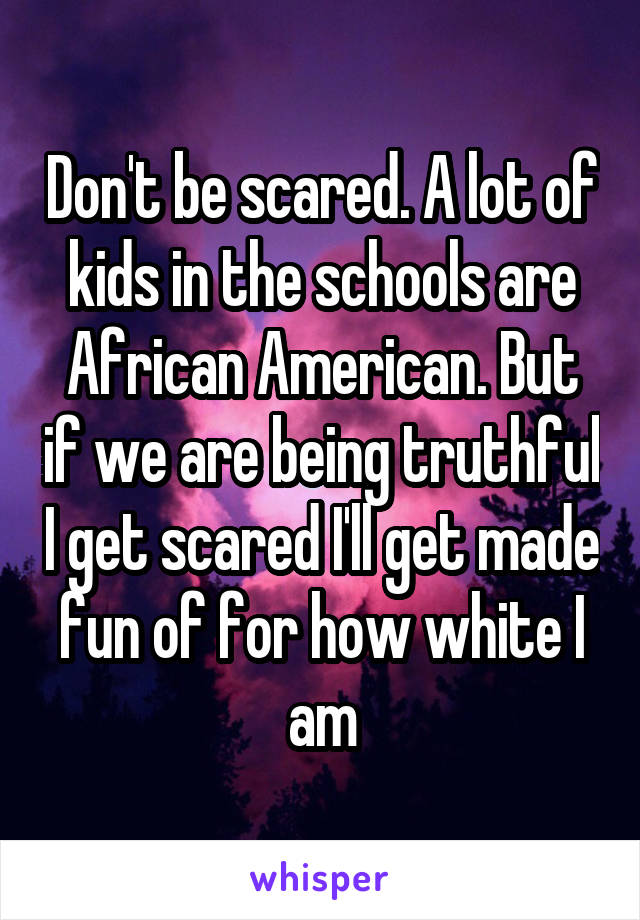 Don't be scared. A lot of kids in the schools are African American. But if we are being truthful I get scared I'll get made fun of for how white I am
