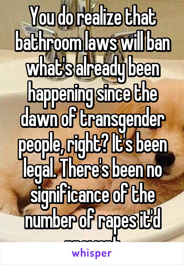 You do realize that bathroom laws will ban what's already been happening since the dawn of transgender people, right? It's been legal. There's been no significance of the number of rapes it'd prevent