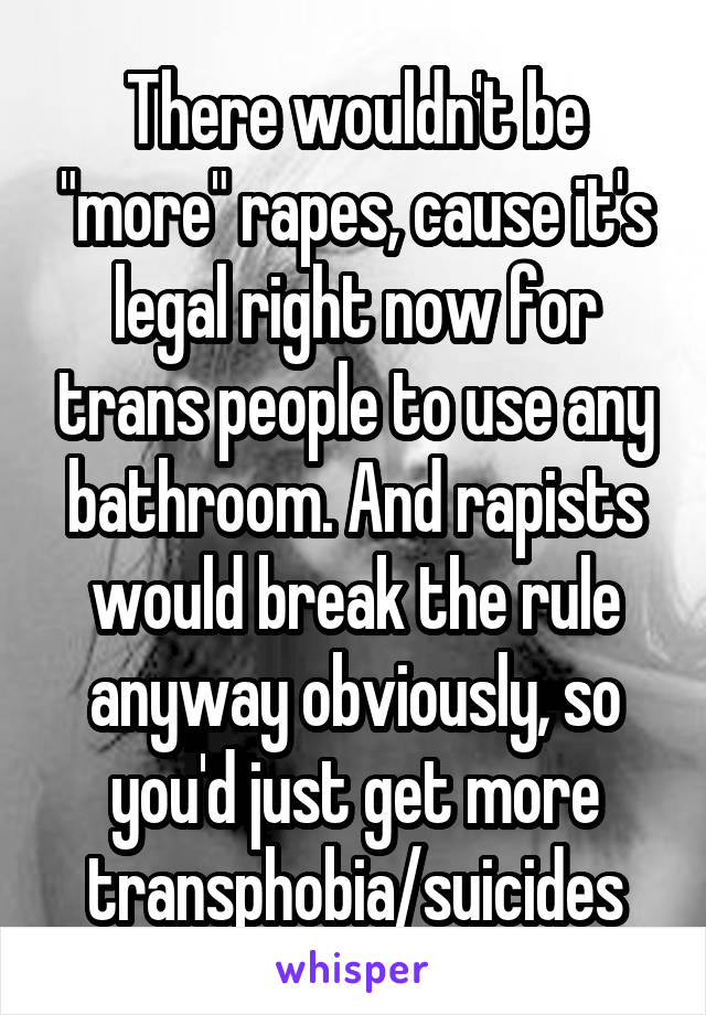 There wouldn't be "more" rapes, cause it's legal right now for trans people to use any bathroom. And rapists would break the rule anyway obviously, so you'd just get more transphobia/suicides