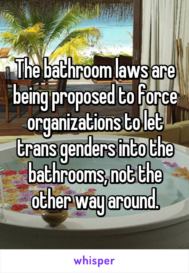 The bathroom laws are being proposed to force organizations to let trans genders into the bathrooms, not the other way around.