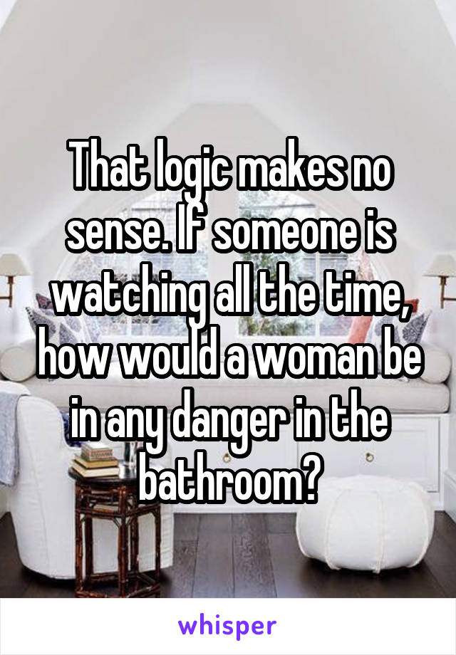 That logic makes no sense. If someone is watching all the time, how would a woman be in any danger in the bathroom?