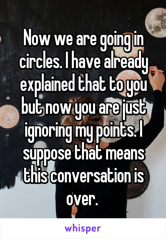 Now we are going in circles. I have already explained that to you but now you are just ignoring my points. I suppose that means this conversation is over. 