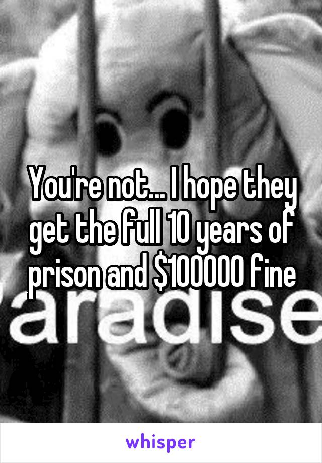 You're not... I hope they get the full 10 years of prison and $100000 fine