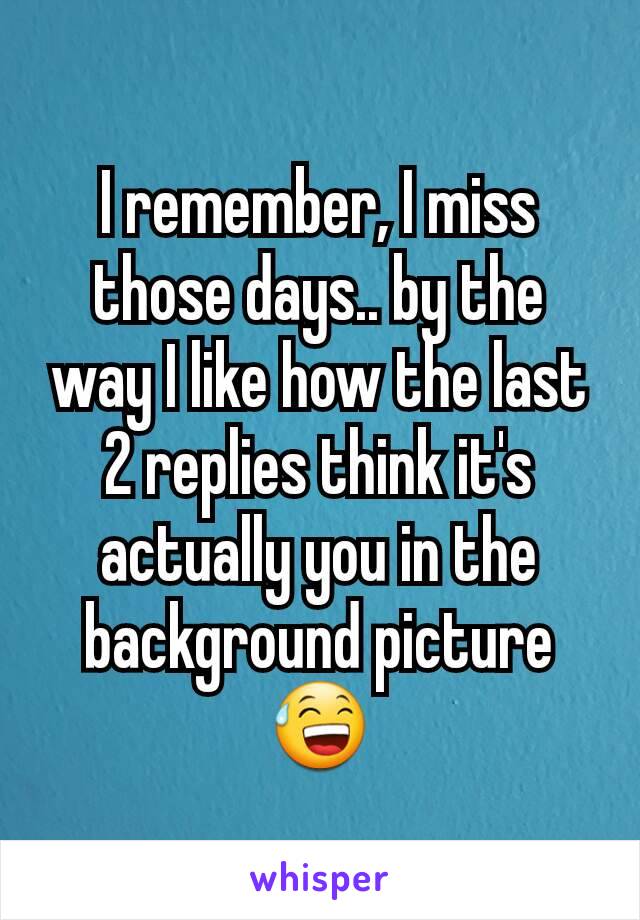 I remember, I miss those days.. by the way I like how the last 2 replies think it's actually you in the background picture 😅