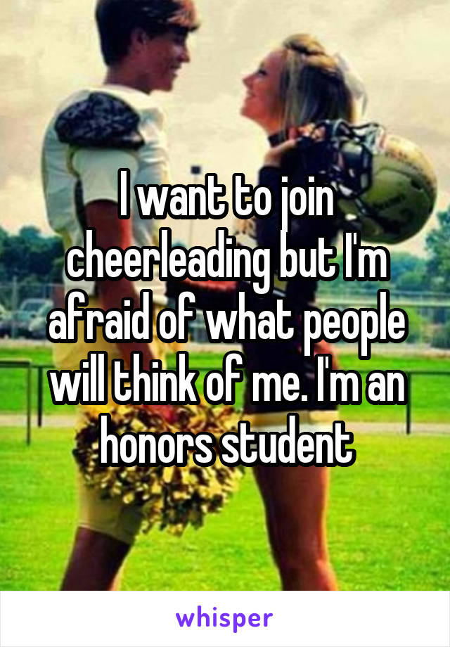 I want to join cheerleading but I'm afraid of what people will think of me. I'm an honors student