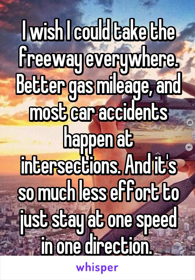 I wish I could take the freeway everywhere. Better gas mileage, and most car accidents happen at intersections. And it's so much less effort to just stay at one speed in one direction. 