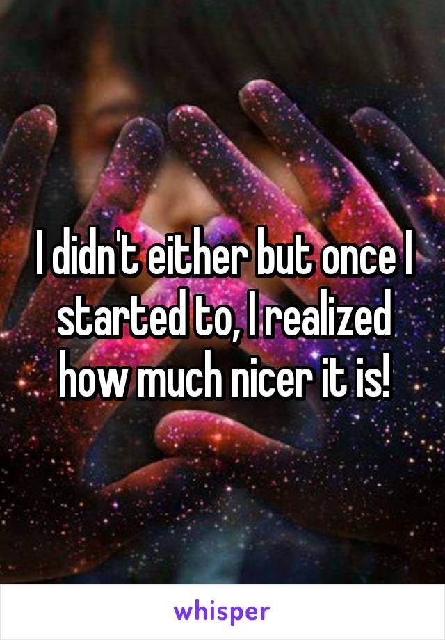 I didn't either but once I started to, I realized how much nicer it is!