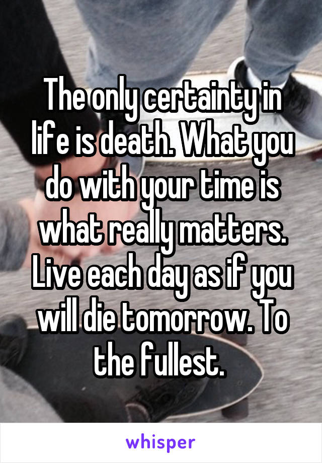 The only certainty in life is death. What you do with your time is what really matters.
Live each day as if you will die tomorrow. To the fullest. 