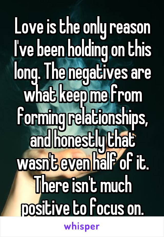 Love is the only reason I've been holding on this long. The negatives are what keep me from forming relationships, and honestly that wasn't even half of it. There isn't much positive to focus on.