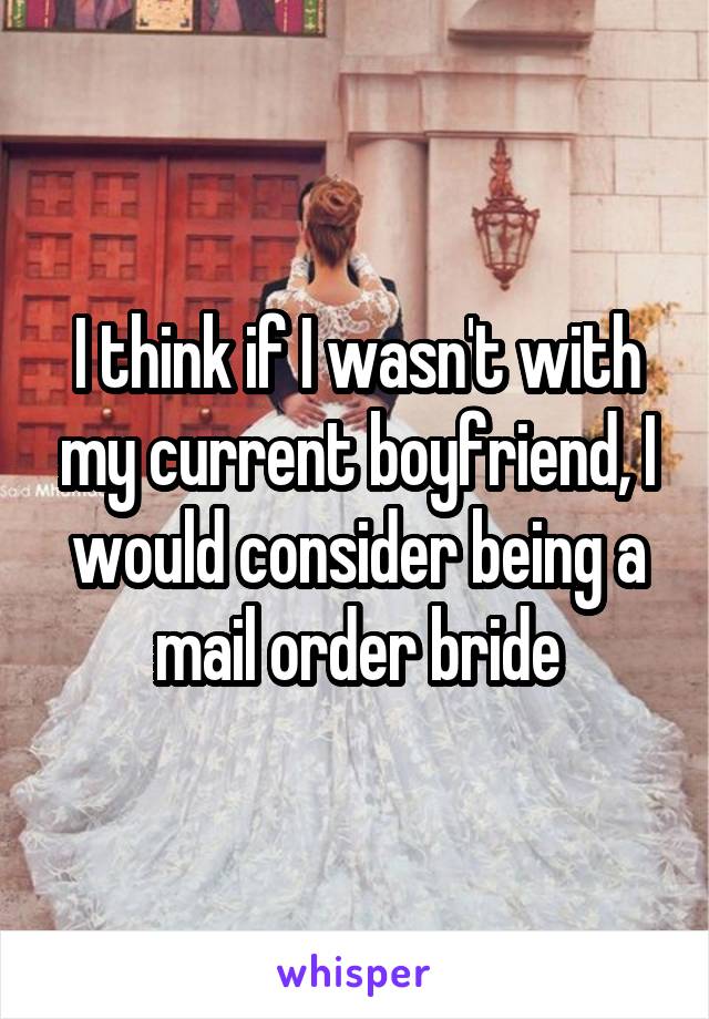I think if I wasn't with my current boyfriend, I would consider being a mail order bride