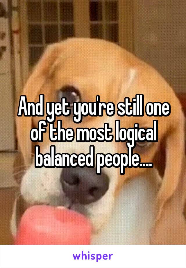 And yet you're still one of the most logical balanced people....