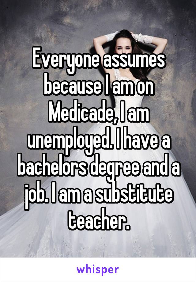 Everyone assumes because I am on Medicade, I am unemployed. I have a bachelors degree and a job. I am a substitute teacher.