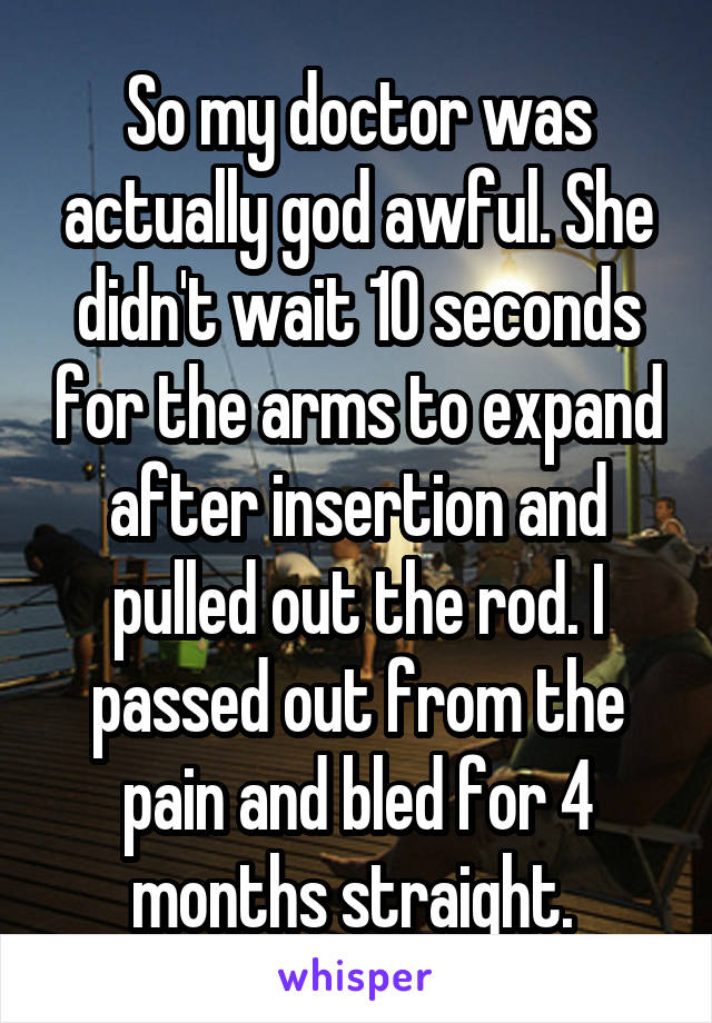 So my doctor was actually god awful. She didn't wait 10 seconds for the arms to expand after insertion and pulled out the rod. I passed out from the pain and bled for 4 months straight. 