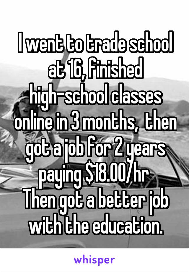 I went to trade school at 16, finished high-school classes online in 3 months,  then got a job for 2 years paying $18.00/hr 
Then got a better job with the education.