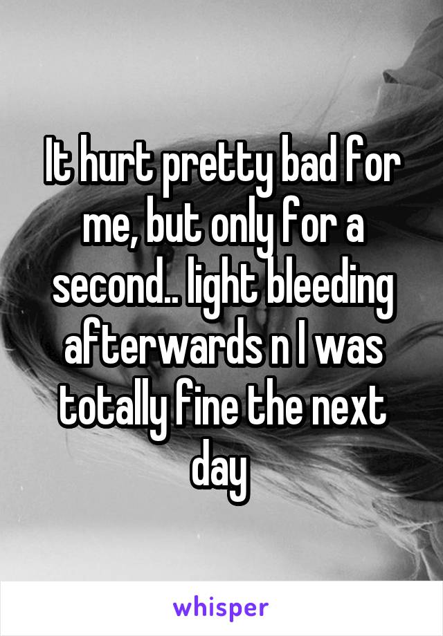 It hurt pretty bad for me, but only for a second.. light bleeding afterwards n I was totally fine the next day 