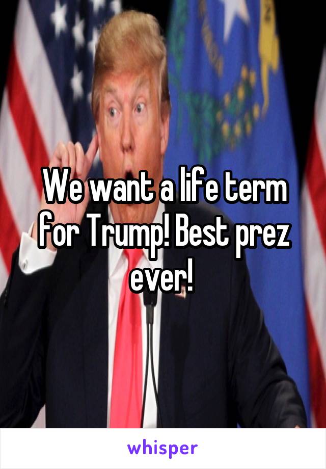 We want a life term for Trump! Best prez ever! 