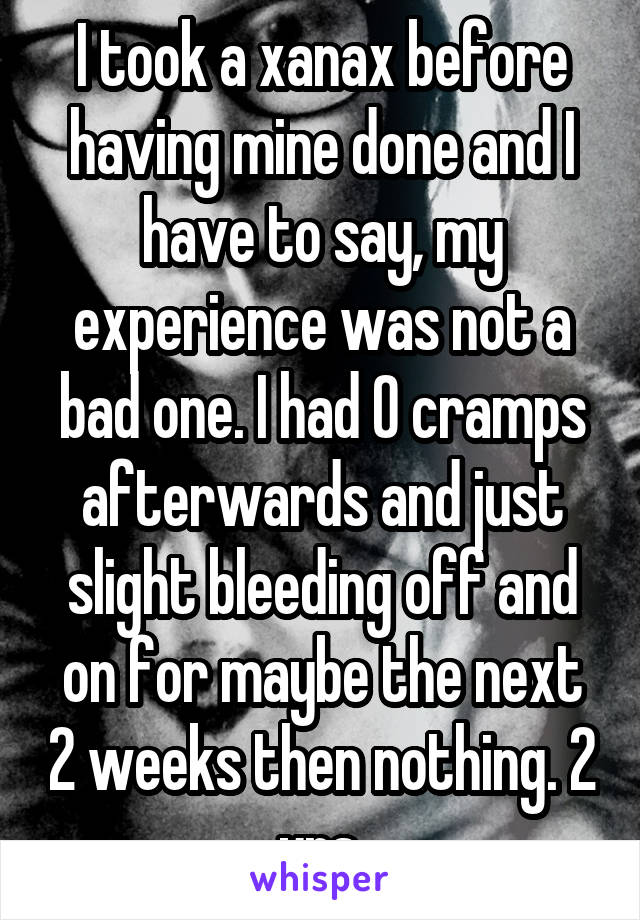 I took a xanax before having mine done and I have to say, my experience was not a bad one. I had 0 cramps afterwards and just slight bleeding off and on for maybe the next 2 weeks then nothing. 2 yrs.
