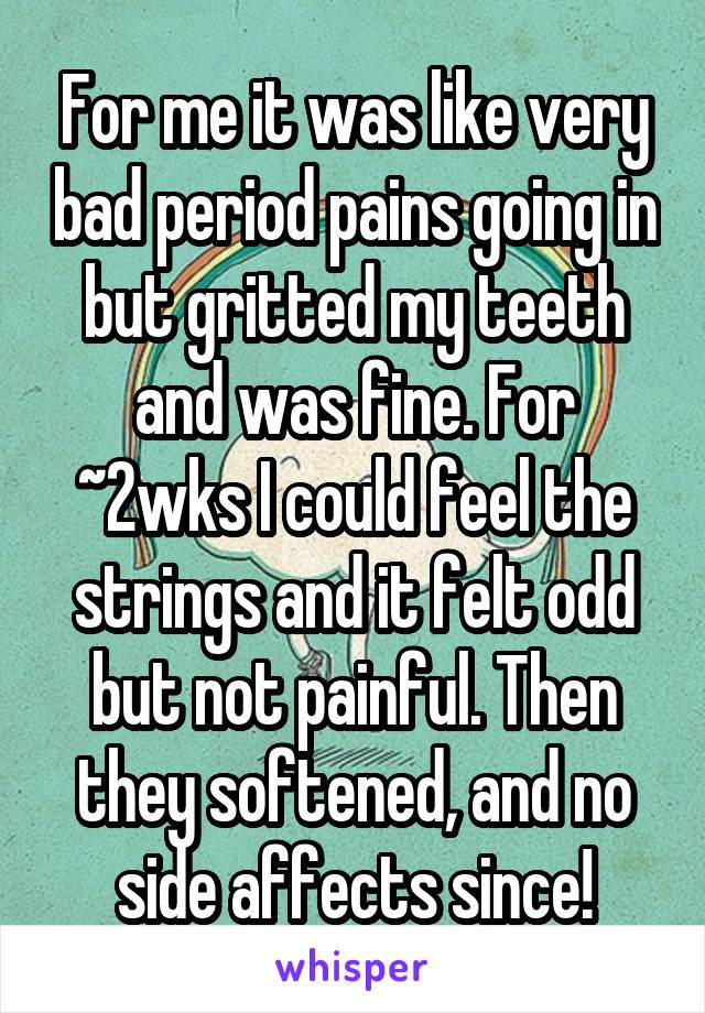 For me it was like very bad period pains going in but gritted my teeth and was fine. For ~2wks I could feel the strings and it felt odd but not painful. Then they softened, and no side affects since!